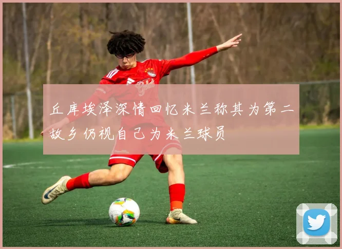 丘库埃泽深情回忆米兰称其为第二故乡仍视自己为米兰球员