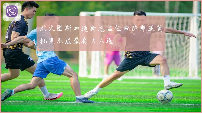 尤文图斯加速新总监任命热那亚奥托里尼成最有力人选