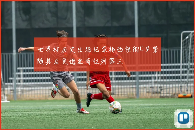 世界杯历史出场记录梅西领衔C罗紧随其后莫德里奇位列第三
