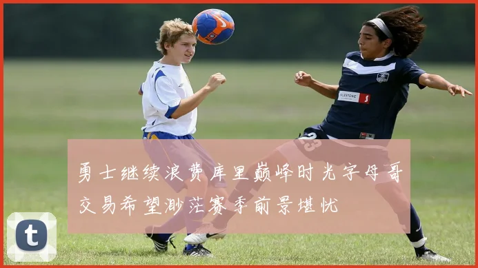 勇士继续浪费库里巅峰时光字母哥交易希望渺茫赛季前景堪忧
