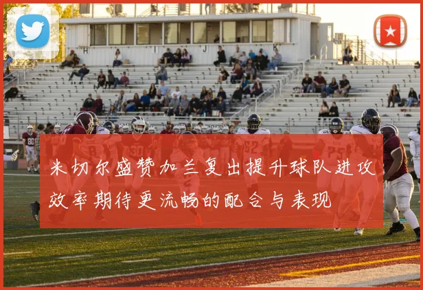 米切尔盛赞加兰复出提升球队进攻效率期待更流畅的配合与表现