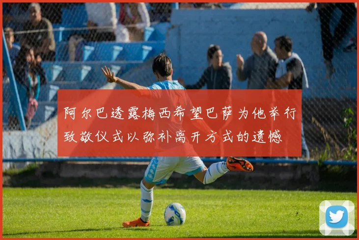 阿尔巴透露梅西希望巴萨为他举行致敬仪式以弥补离开方式的遗憾