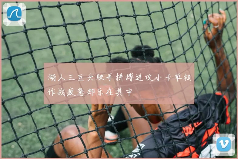 湖人三巨头联手拼搏进攻小卡单核作战疲惫却乐在其中