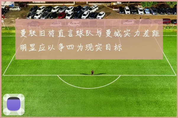 曼联旧将直言球队与曼城实力差距明显应以争四为现实目标