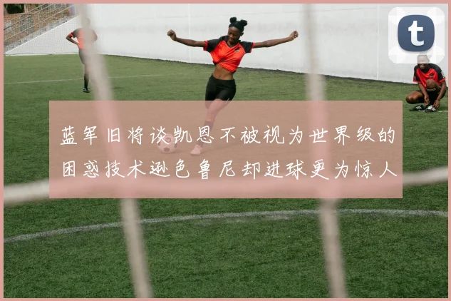 蓝军旧将谈凯恩不被视为世界级的困惑技术逊色鲁尼却进球更为惊人