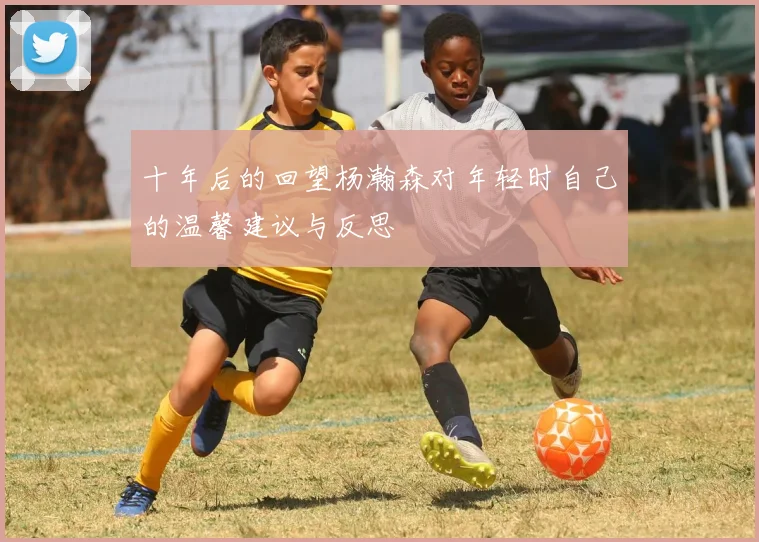 十年后的回望杨瀚森对年轻时自己的温馨建议与反思