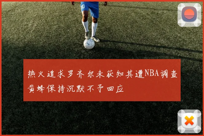 热火追求罗齐尔未获知其遭NBA调查黄蜂保持沉默不予回应