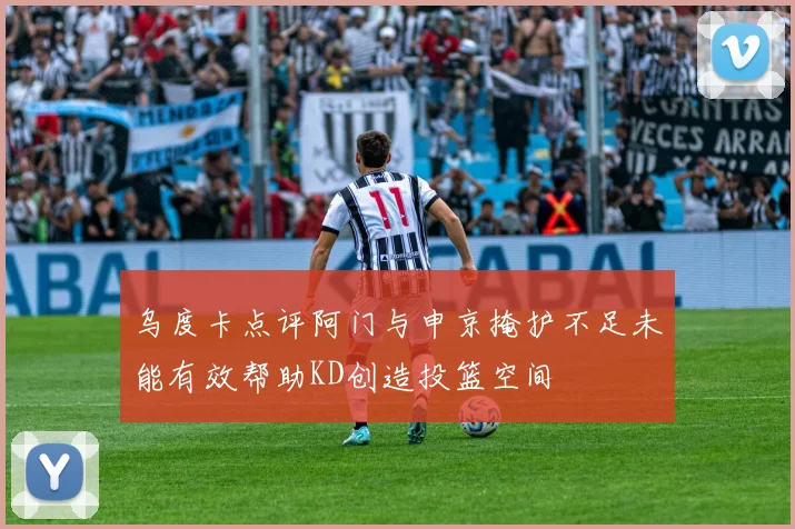 乌度卡点评阿门与申京掩护不足未能有效帮助KD创造投篮空间