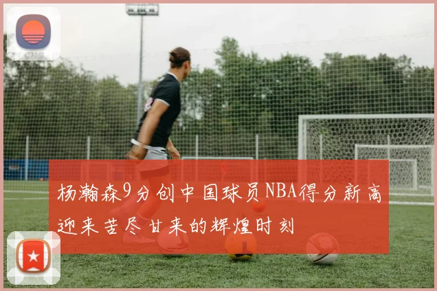 杨瀚森9分创中国球员NBA得分新高迎来苦尽甘来的辉煌时刻
