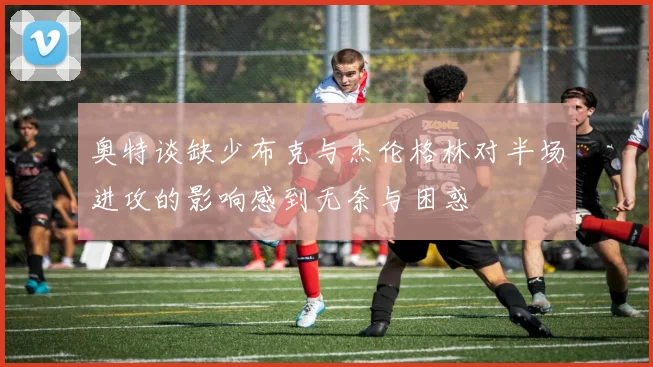 奥特谈缺少布克与杰伦格林对半场进攻的影响感到无奈与困惑