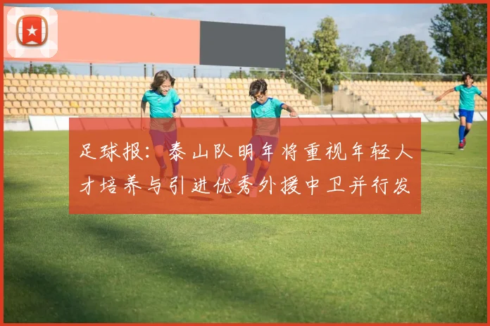 足球报：泰山队明年将重视年轻人才培养与引进优秀外援中卫并行发展
