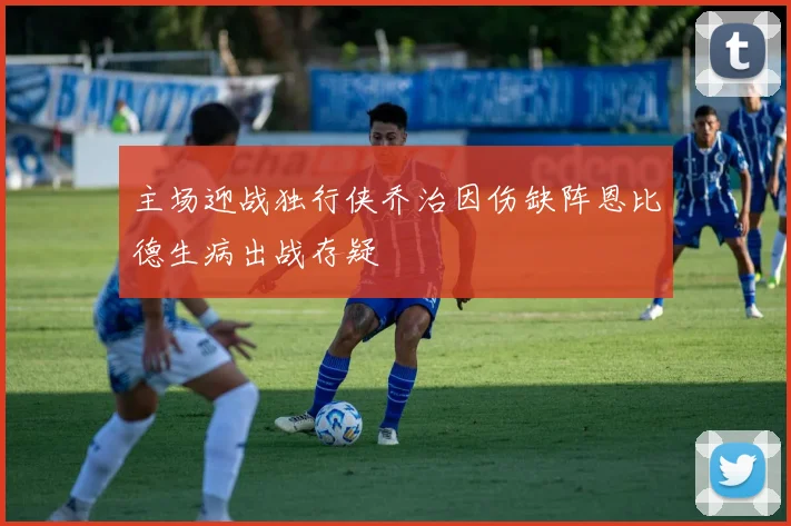 主场迎战独行侠乔治因伤缺阵恩比德生病出战存疑