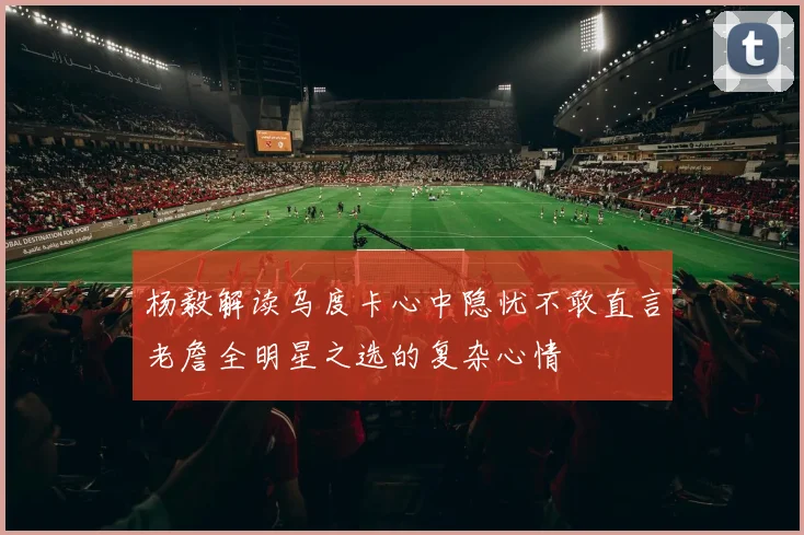 杨毅解读乌度卡心中隐忧不敢直言老詹全明星之选的复杂心情